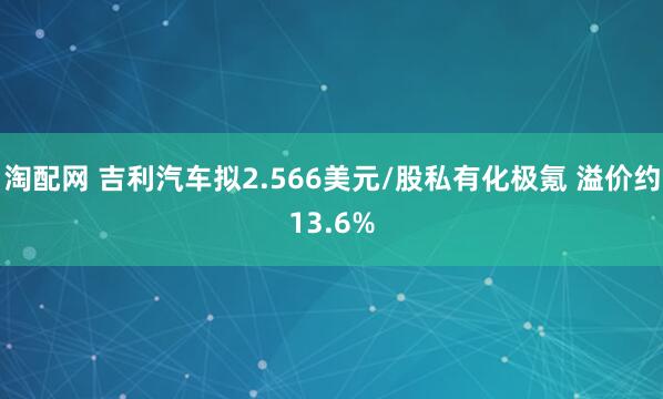 淘配网 吉利汽车拟2.566美元/股私有化极氪 溢价约13.6%