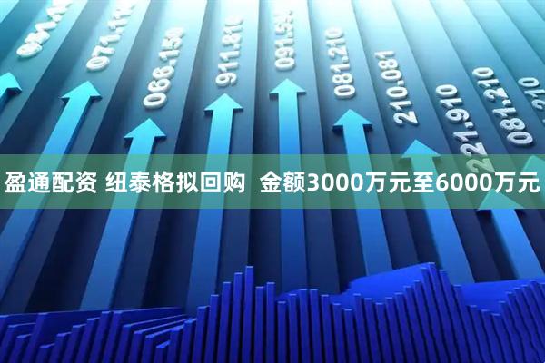 盈通配资 纽泰格拟回购  金额3000万元至6000万元