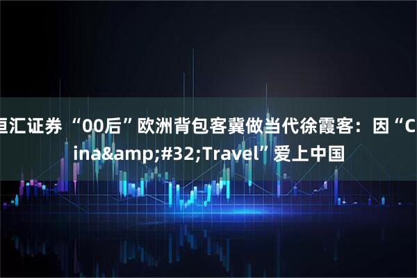 恒汇证券 “00后”欧洲背包客冀做当代徐霞客：因“China&#32;Travel”爱上中国