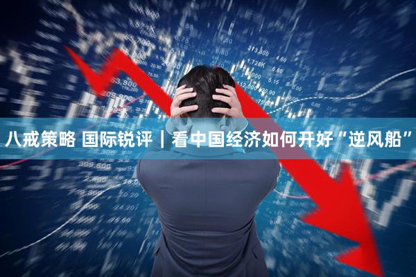 八戒策略 国际锐评｜看中国经济如何开好“逆风船”