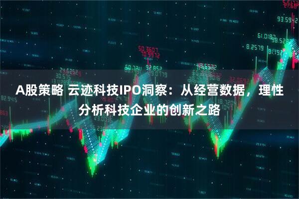 A股策略 云迹科技IPO洞察：从经营数据，理性分析科技企业的创新之路