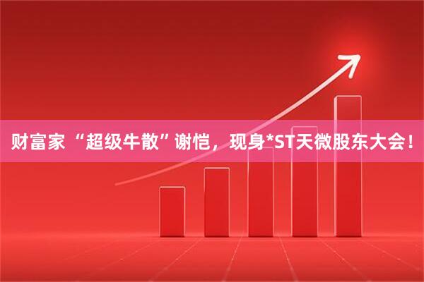 财富家 “超级牛散”谢恺，现身*ST天微股东大会！