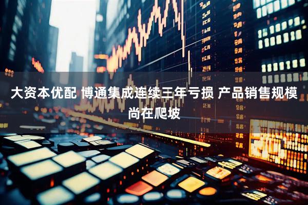 大资本优配 博通集成连续三年亏损 产品销售规模尚在爬坡