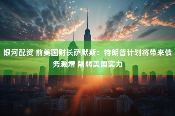 银河配资 前美国财长萨默斯：特朗普计划将带来债务激增 削弱美国实力