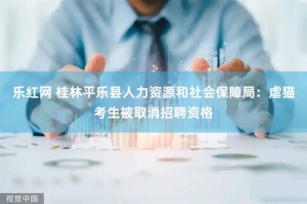 乐红网 桂林平乐县人力资源和社会保障局：虐猫考生被取消招聘资格