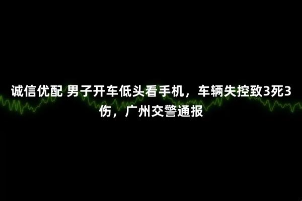 诚信优配 男子开车低头看手机，车辆失控致3死3伤，广州交警通报