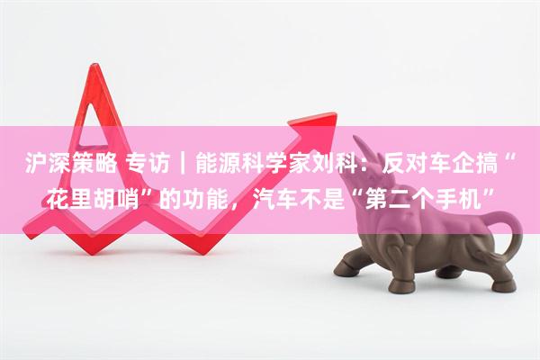 沪深策略 专访｜能源科学家刘科：反对车企搞“花里胡哨”的功能，汽车不是“第二个手机”