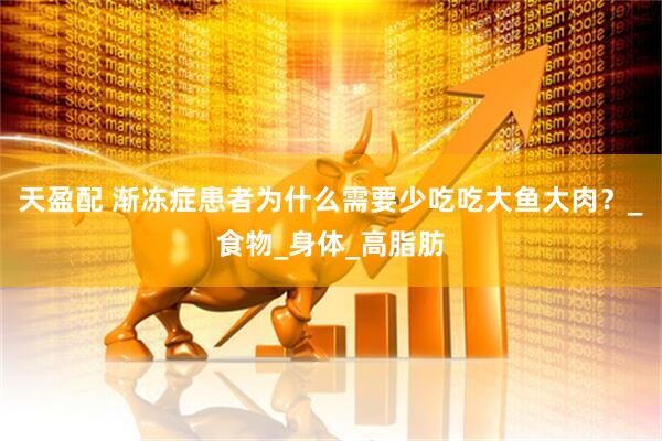 天盈配 渐冻症患者为什么需要少吃吃大鱼大肉？_食物_身体_高脂肪