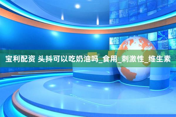 宝利配资 头抖可以吃奶油吗_食用_刺激性_维生素