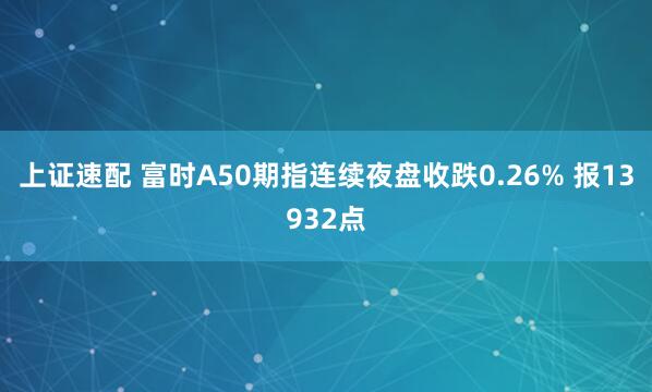 上证速配 富时A50期指连续夜盘收跌0.26% 报13932点