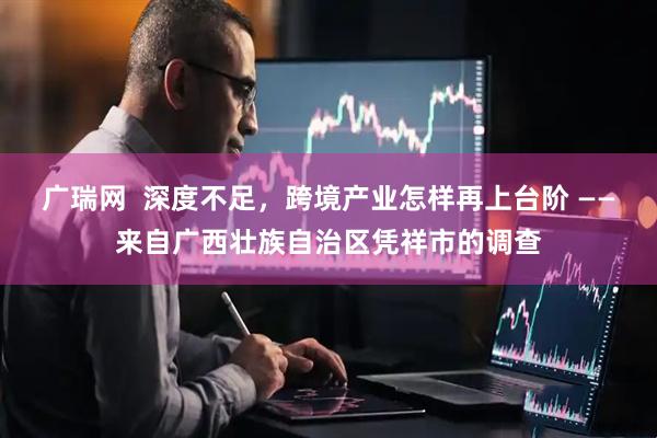 广瑞网  深度不足，跨境产业怎样再上台阶 ——来自广西壮族自治区凭祥市的调查