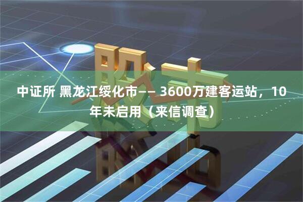 中证所 黑龙江绥化市—— 3600万建客运站，10年未启用（来信调查）