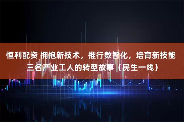 恒利配资 拥抱新技术，推行数智化，培育新技能 三名产业工人的转型故事（民生一线）