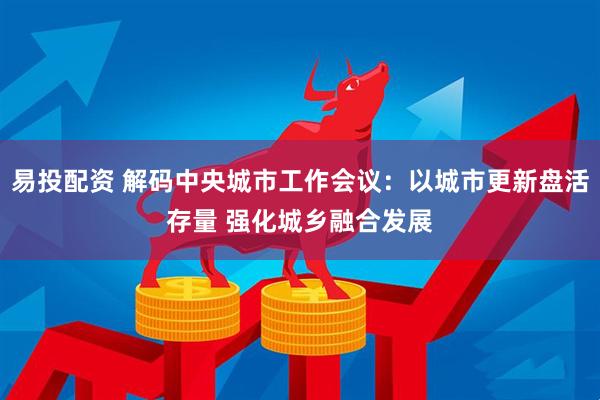 易投配资 解码中央城市工作会议：以城市更新盘活存量 强化城乡融合发展