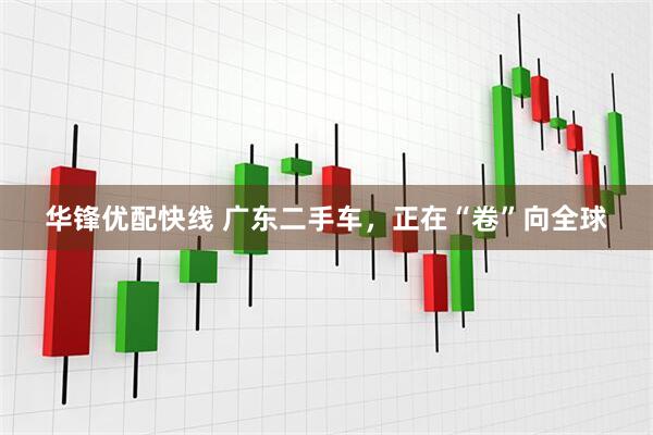 华锋优配快线 广东二手车，正在“卷”向全球