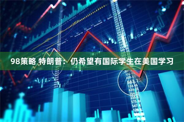 98策略 特朗普：仍希望有国际学生在美国学习