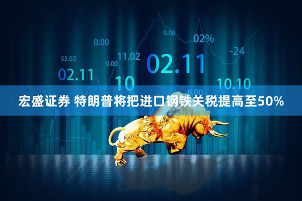 宏盛证券 特朗普将把进口钢铁关税提高至50%