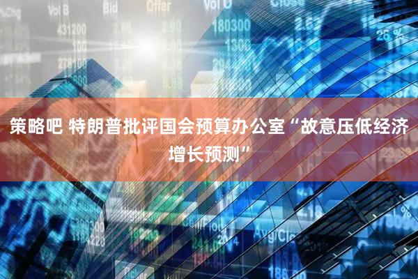 策略吧 特朗普批评国会预算办公室“故意压低经济增长预测”