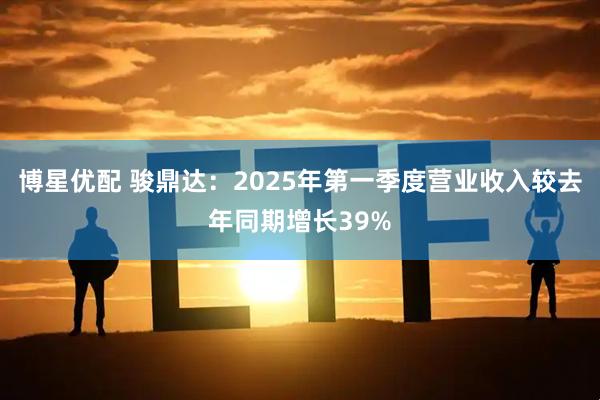 博星优配 骏鼎达：2025年第一季度营业收入较去年同期增长39%