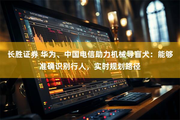 长胜证券 华为、中国电信助力机械导盲犬：能够准确识别行人，实时规划路径
