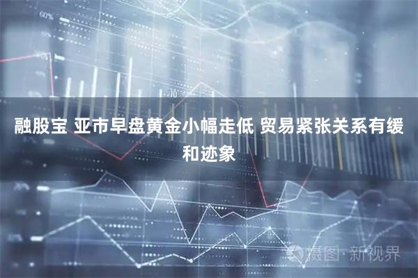 融股宝 亚市早盘黄金小幅走低 贸易紧张关系有缓和迹象