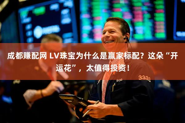 成都赚配网 LV珠宝为什么是赢家标配？这朵“开运花”，太值得投资！