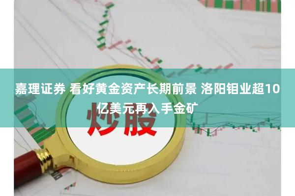 嘉理证券 看好黄金资产长期前景 洛阳钼业超10亿美元再入手金矿