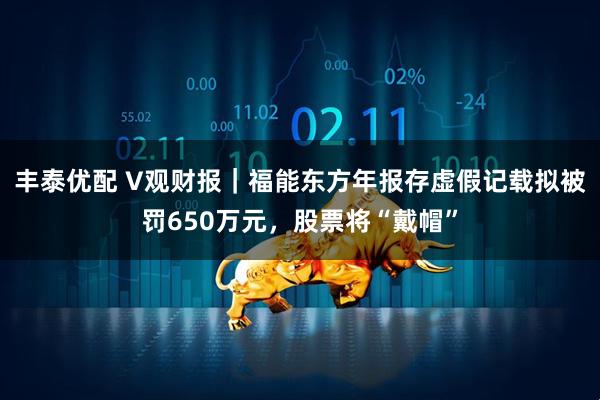 丰泰优配 V观财报｜福能东方年报存虚假记载拟被罚650万元，股票将“戴帽”