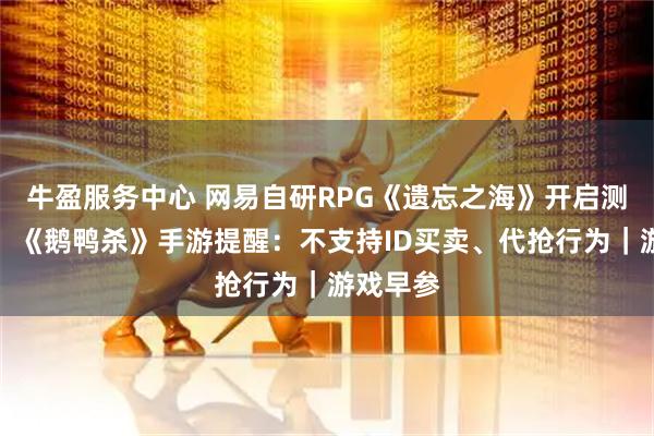 牛盈服务中心 网易自研RPG《遗忘之海》开启测试招募;《鹅鸭杀》手游提醒:不支持ID买卖、代抢行为|游戏早参