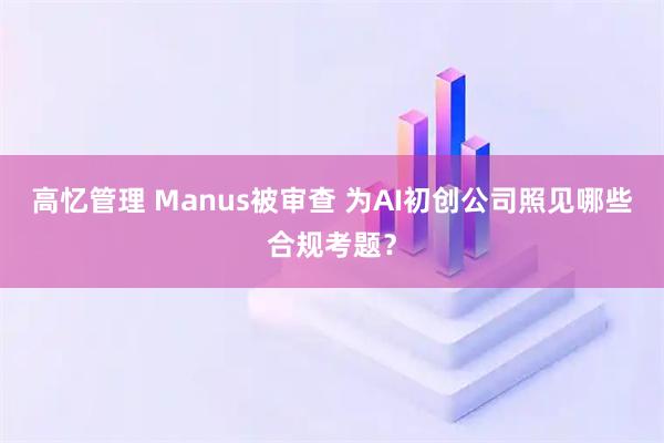 高忆管理 Manus被审查 为AI初创公司照见哪些合规考题?
