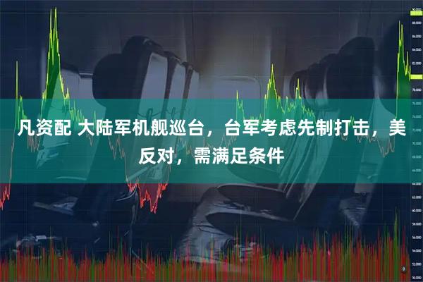 凡资配 大陆军机舰巡台,台军考虑先制打击,美反对,需满足条件