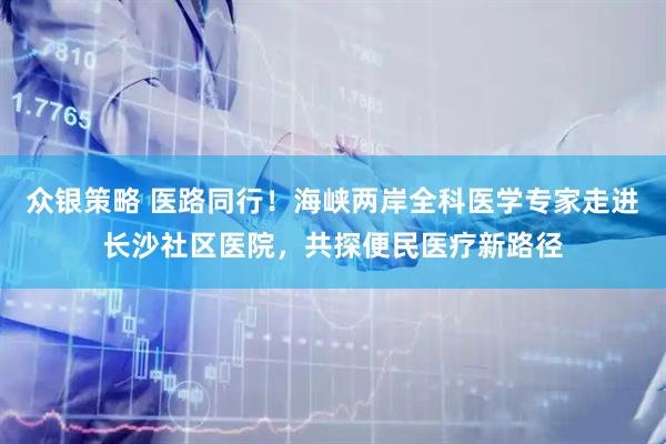 众银策略 医路同行!海峡两岸全科医学专家走进长沙社区医院,共探便民医疗新路径