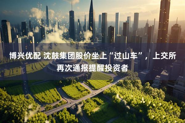 博兴优配 沈鼓集团股价坐上“过山车”,上交所再次通报提醒投资者